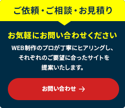 ご依頼・ご相談・お見積りお気軽にお問い合わせください WEB制作のプロが丁寧にヒアリングし、それぞれのご要望に合ったサイトを提案いたします。