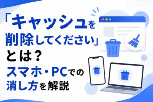 「キャッシュを削除してください」とは？スマホ・PCでの消し方を解説